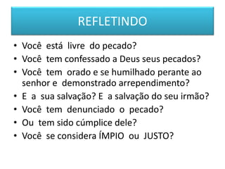REFLETINDO
• Você está livre do pecado?
• Você tem confessado a Deus seus pecados?
• Você tem orado e se humilhado perante ao
senhor e demonstrado arrependimento?
• E a sua salvação? E a salvação do seu irmão?
• Você tem denunciado o pecado?
• Ou tem sido cúmplice dele?
• Você se considera ÍMPIO ou JUSTO?
 