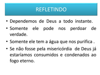 REFLETINDO
• Dependemos de Deus a todo instante.
• Somente ele pode nos perdoar de
verdade.
• Somente ele tem a água que nos purifica .
• Se não fosse pela misericórdia de Deus já
estaríamos consumidos e condenados ao
fogo eterno.
 