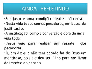 AINDA REFLETINDO
•Ser justo é uma condição ideal ela não existe.
•Nesta vida todos somos pecadores, em busca da
justificação.
•A justificação, como a conversão é obra de uma
vida toda.
• Jesus veio para realizar um resgate dos
pecadores.
•Quem diz que não tem pecado faz de Deus um
mentiroso, pois ele deu seu Filho para nos livrar
do império do pecado
 