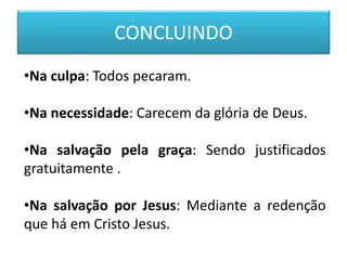 CONCLUINDO
•Na culpa: Todos pecaram.
•Na necessidade: Carecem da glória de Deus.
•Na salvação pela graça: Sendo justificados
gratuitamente .
•Na salvação por Jesus: Mediante a redenção
que há em Cristo Jesus.
 