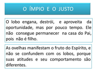 Animal feroz, selvagem, astuto,
carnívoro, violento, anda em
grupos para abocanhar sua
presa. Se finge para alcançar
seus objetivos.
O ÍMPIO E O JUSTO
Animal manso e inofensivo,
aceita ordenança. Apesar da
aparente fragilidade , é um
vencedor.
As ovelhas manifestam o fruto do Espírito, e
não se confundem com os lobos, porque
suas atitudes e seu comportamento são
diferentes.
O lobo engana, destrói, e aproveita da
oportunidade, mas por pouco tempo. Ele
não consegue permanecer na casa do Pai,
pois não é filho.
 