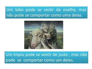 Um lobo pode se vestir de ovelha, mas
não pode se comportar como uma delas.
Um ímpio pode se vestir de justo , mas não
pode se comportar como um deles.
 