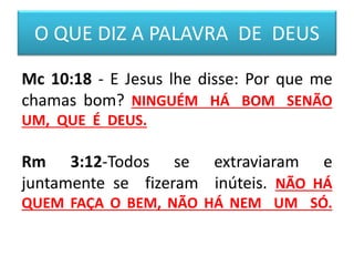 O QUE DIZ A PALAVRA DE DEUS
Mc 10:18 - E Jesus lhe disse: Por que me
chamas bom? NINGUÉM HÁ BOM SENÃO
UM, QUE É DEUS.
Rm 3:12-Todos se extraviaram e
juntamente se fizeram inúteis. NÃO HÁ
QUEM FAÇA O BEM, NÃO HÁ NEM UM SÓ.
 