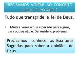 PRECISAMOS VOLTAR AO CONCEITO:
O QUE É PECADO ?
Tudo que transgride a lei de Deus.
• Muitas vezes o que é pecado para alguns,
para outros não é. Daí reside o problema.
Precisamos conhecer as Escrituras
Sagradas para saber a opinião de
Deus.
 