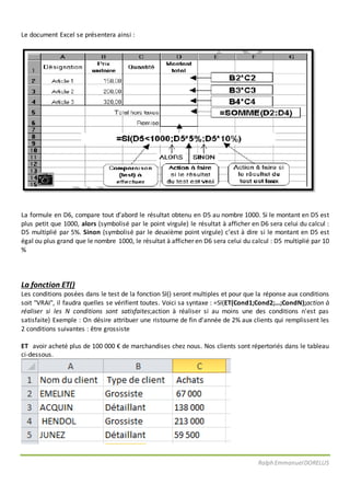 Ralph EmmanuelDORELUS
Le document Excel se présentera ainsi :
La formule en D6, compare tout d’abord le résultat obtenu en D5 au nombre 1000. Si le montant en D5 est
plus petit que 1000, alors (symbolisé par le point virgule) le résultat à afficher en D6 sera celui du calcul :
D5 multiplié par 5%. Sinon (symbolisé par le deuxième point virgule) c’est à dire si le montant en D5 est
égal ou plus grand que le nombre 1000, le résultat à afficher en D6 sera celui du calcul : D5 multiplié par 10
%
La fonction ET()
Les conditions posées dans le test de la fonction SI() seront multiples et pour que la réponse aux conditions
soit "VRAI", il faudra quelles se vérifient toutes. Voici sa syntaxe : =SI(ET(Cond1;Cond2;...;CondN);action à
réaliser si les N conditions sont satisfaites;action à réaliser si au moins une des conditions n'est pas
satisfaite) Exemple : On désire attribuer une ristourne de fin d'année de 2% aux clients qui remplissent les
2 conditions suivantes : être grossiste
ET avoir acheté plus de 100 000 € de marchandises chez nous. Nos clients sont répertoriés dans le tableau
ci-dessous.
 