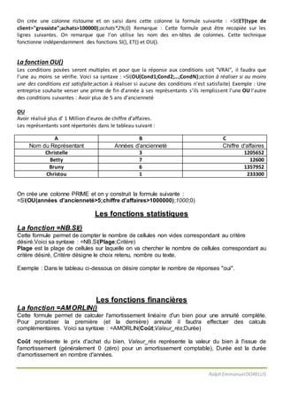 Ralph EmmanuelDORELUS
On crée une colonne ristourne et on saisi dans cette colonne la formule suivante : =SI(ET(type de
client="grossiste";achats>100000);achats*2%;0) Remarque : Cette formule peut être recopiée sur les
lignes suivantes. On remarque que l'on utilise les nom des en-têtes de colonnes. Cette technique
fonctionne indépendamment des fonctions SI(), ET() et OU().
La fonction OU()
Les conditions posées seront multiples et pour que la réponse aux conditions soit "VRAI", il faudra que
l'une au moins se vérifie. Voici sa syntaxe : =SI(OU(Cond1;Cond2;...;CondN);action à réaliser si au moins
une des conditions est satisfaite;action à réaliser si aucune des conditions n'est satisfaite) Exemple : Une
entreprise souhaite verser une prime de fin d'année à ses représentants s'ils remplissent l'une OU l'autre
des conditions suivantes : Avoir plus de 5 ans d'ancienneté
OU
Avoir réalisé plus d' 1 Million d'euros de chiffre d'affaires.
Les représentants sont répertoriés dans le tableau suivant :
A B C
Nom du Représentant Années d'ancienneté Chiffre d'affaires
Christelle 3 1205652
Betty 7 12600
Bruny 6 1357952
Christou 1 233300
On crée une colonne PRIME et on y construit la formule suivante :
=SI(OU(années d'ancienneté>5;chiffre d'affaires>1000000);1000;0)
Les fonctions statistiques
La fonction =NB.SI()
Cette formule permet de compter le nombre de cellules non vides correspondant au critère
désiré.Voici sa syntaxe : =NB.SI(Plage;Critère)
Plage est la plage de cellules sur laquelle on va chercher le nombre de cellules correspondant au
critère désiré, Critère désigne le choix retenu, nombre ou texte.
Exemple : Dans le tableau ci-dessous on désire compter le nombre de réponses "oui".
Les fonctions financières
La fonction =AMORLIN()
Cette formule permet de calculer l'amortissement linéaire d'un bien pour une annuité complète.
Pour proratiser la première (et la dernière) annuité il faudra effectuer des calculs
complémentaires. Voici sa syntaxe : =AMORLIN(Coût;Valeur_rés;Durée)
Coût représente le prix d'achat du bien, Valeur_rés représente la valeur du bien à l'issue de
l'amortissement (généralement 0 (zéro) pour un amortissement comptable), Durée est la durée
d'amortissement en nombre d'années.
 
