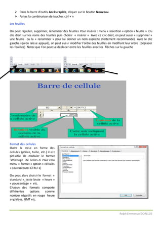 Ralph EmmanuelDORELUS
 Dans la barre d’outils Accès rapide, cliquer sur le bouton Nouveau.
 Faites la combinaison de touches ctrl + n
Les feuilles
On peut rajouter, supprimer, renommer des feuilles Pour insérer : menu « insertion » option « feuille » Ou
clic droit sur les noms des feuilles puis choisir « insérer » Avec ce clic droit, on peut aussi « supprimer »
une feuille ou la « renommer » pour lui donner un nom explicite (fortement recommandé) Avec le clic
gauche (qu’on laisse appuyé), on peut aussi modifier l’ordre des feuilles en modifiant leur ordre (déplacer
les feuilles) Notez que l’on peut se déplacer entre les feuilles avec les flèches sur la gauche
Format des cellules
Outre la mise en forme des
cellules (police, taille, etc.) il est
possible de moduler le format
’affichage de celles-ci Pour cela
menu « format » option « cellules
» (ou raccourci CTRL+1)
On peut alors choisir le format «
standard »_texte brute « heure »
« pourcentage » etc.
Chacun des formats comporte
différentes options comme
nombre négatifs en rouge heure
anglaises, GMT etc.
 