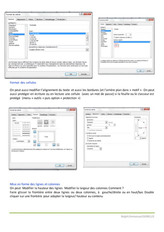 Ralph EmmanuelDORELUS
Format des cellules
On peut aussi modifier l’alignement du texte et aussi les bordures (et l’arrière plan dans « motif » On peut
aussi protéger en écriture ou en lecture une cellule (avec un mot de passe) si la feuille ou le classeur est
protégé (menu « outils » puis option « protection »)
Mise en forme des lignes et colonnes
On peut Modifier la hauteur des lignes Modifier la largeur des colonnes Comment ?
Faire glisser la frontière entre deux lignes ou deux colonnes, à gauche/droite ou en haut/bas Double
cliquer sur une frontière pour adapter la largeur/ hauteur au contenu
 