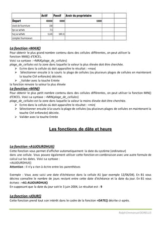 Ralph EmmanuelDORELUS
La fonction =MAX()
Pour obtenir le plus grand nombre contenu dans des cellules différentes, on peut utiliser la
fonction MAX() d’EXCEL.
Voici sa syntaxe : =MAX(plage_de_cellules)
plage_de_cellules est la zone dans laquelle la valeur la plus élevée doit être cherchée.
 Ecrire dans la cellule où doit apparaître le résultat : =max(
 Sélectionner ensuite à la souris la plage de cellules (ou plusieurs plages de cellules en maintenant
la touche Ctrl enfoncée) désirée.
 _Valider avec la touche Entrée
la fonction renvoie la valeur la plus élevée
La fonction =MIN()
Pour obtenir le plus petit nombre contenu dans des cellules différentes, on peut utiliser la fonction MIN()
d’EXCEL. Voici sa syntaxe : =MIN(plage_de_cellules)
plage_de_cellules est la zone dans laquelle la valeur la moins élevée doit être cherchée.
 Ecrire dans la cellule où doit apparaître le résultat : =min(
 Sélectionner ensuite à la souris la plage de cellules (ou plusieurs plages de cellules en maintenant la
touche Ctrl enfoncée) désirée.
 Valider avec la touche Entrée
Les fonctions de dâte et heure
La fonction =AUJOURDHUI()
Cette fonction vous permet d'afficher automatiquement la date du système (ordinateur)
dans une cellule. Vous pouvez également utiliser cette fonction en combinaison avec une autre formule de
calcul sur les dates. Voici sa syntaxe :
=AUJOURDHUI()
Attention : Il n'y a rien à écrire entre les parenthèses
Exemple : Vous avez saisi une date d'échéance dans la cellule A1 (par exemple 12/06/04). En B1 vous
désirez connaître le nombre de jours restant entre cette date d'échéance et la date du jour. En B1 vous
écrivez : =A1-AUJOURDHUI()
En supposant que la date du jour soit le 3 juin 2004, Le résultat est : 9
La fonction =JOUR()
Cette fonction prend tout son intérêt dans le cadre de la fonction =DATE() décrite ci-après.
 