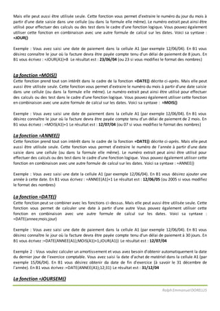 Ralph EmmanuelDORELUS
Mais elle peut aussi être utilisée seule. Cette fonction vous permet d'extraire le numéro du jour du mois à
partir d'une date saisie dans une cellule (ou dans la formule elle même). Le numéro extrait peut ainsi être
utilisé pour effectuer des calculs ou des test dans le cadre d'une fonction logique. Vous pouvez également
utiliser cette fonction en combinaison avec une autre formule de calcul sur les dates. Voici sa syntaxe :
=JOUR()
Exemple : Vous avez saisi une date de paiement dans la cellule A1 (par exemple 12/06/04). En B1 vous
désirez connaître le jour où la facture devra être payée compte tenu d'un délai de paiement de 8 jours. En
B1 vous écrivez : =JOUR(A1)+8 Le résultat est : 23/06/04 (ou 23 si vous modifiez le format des nombres)
La fonction =MOIS()
Cette fonction prend tout son intérêt dans le cadre de la fonction =DATE() décrite ci-après. Mais elle peut
aussi être utilisée seule. Cette fonction vous permet d'extraire le numéro du mois à partir d'une date saisie
dans une cellule (ou dans la formule elle même). Le numéro extrait peut ainsi être utilisé pour effectuer
des calculs ou des test dans le cadre d'une fonction logique. Vous pouvez également utiliser cette fonction
en combinaison avec une autre formule de calcul sur les dates. Voici sa syntaxe : =MOIS()
Exemple : Vous avez saisi une date de paiement dans la cellule A1 (par exemple 12/06/04). En B1 vous
désirez connaître le jour où la facture devra être payée compte tenu d'un délai de paiement de 2 mois. En
B1 vous écrivez : =MOIS(A1)+1 Le résultat est : 12/07/04 (ou 07 si vous modifiez le format des nombres)
La fonction =ANNEE()
Cette fonction prend tout son intérêt dans le cadre de la fonction =DATE() décrite ci-après. Mais elle peut
aussi être utilisée seule. Cette fonction vous permet d'extraire le numéro de l'année à partir d'une date
saisie dans une cellule (ou dans la formule elle même). Le numéro extrait peut ainsi être utilisé pour
effectuer des calculs ou des test dans le cadre d'une fonction logique. Vous pouvez également utiliser cette
fonction en combinaison avec une autre formule de calcul sur les dates. Voici sa syntaxe : =ANNEE()
Exemple : Vous avez saisi une date la cellule A1 (par exemple 12/06/04). En B1 vous désirez ajouter une
année à cette date. En B1 vous écrivez : =ANNEE(A1)+1 Le résultat est : 12/06/05 (ou 2005 si vous modifiez
le format des nombres)
La fonction =DATE()
Cette fonction peut se combiner avec les fonctions ci-dessus. Mais elle peut aussi être utilisée seule. Cette
fonction vous permet de calculer une date à partir d'une autre Vous pouvez également utiliser cette
fonction en combinaison avec une autre formule de calcul sur les dates. Voici sa syntaxe :
=DATE(annee;mois;jour)
Exemple : Vous avez saisi une date de paiement dans la cellule A1 (par exemple 12/06/04). En B1 vous
désirez connaître le jour où la facture devra être payée compte tenu d'un délai de paiement à 30 jours. En
B1 vous écrivez :=DATE(ANNEE(A1);MOIS(A1)+1;JOUR(A1)) Le résultat est : 12/07/04
Exemple 2 : Vous voulez calculer un amortissement et vous avez besoin d'obtenir automatiquement la date
du dernier jour de l'exercice comptable. Vous avez saisi la date d'achat de matériel dans la cellule A1 (par
exemple 15/06/04). En B1 vous désirez obtenir da date de fin d'exercice (à savoir le 31 décembre de
l'année). En B1 vous écrivez :=DATE(ANNEE(A1);12;31) Le résultat est : 31/12/04
La fonction =JOURSEM()
 