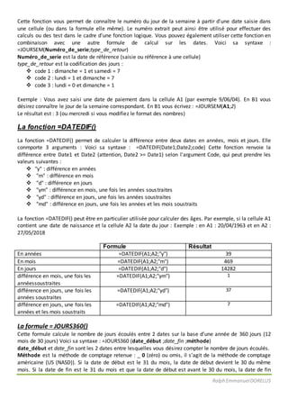 Ralph EmmanuelDORELUS
Cette fonction vous permet de connaître le numéro du jour de la semaine à partir d'une date saisie dans
une cellule (ou dans la formule elle même). Le numéro extrait peut ainsi être utilisé pour effectuer des
calculs ou des test dans le cadre d'une fonction logique. Vous pouvez également utiliser cette fonction en
combinaison avec une autre formule de calcul sur les dates. Voici sa syntaxe :
=JOURSEM(Numéro_de_serie;type_de_retour)
Numéro_de_serie est la date de référence (saisie ou référence à une cellule)
type_de_retour est la codification des jours :
 code 1 : dimanche = 1 et samedi = 7
 code 2 : lundi = 1 et dimanche = 7
 code 3 : lundi = 0 et dimanche = 1
Exemple : Vous avez saisi une date de paiement dans la cellule A1 (par exemple 9/06/04). En B1 vous
désirez connaître le jour de la semaine correspondant. En B1 vous écrivez : =JOURSEM(A1;2)
Le résultat est : 3 (ou mercredi si vous modifiez le format des nombres)
La fonction =DATEDIF()
La fonction =DATEDIF() permet de calculer la différence entre deux dates en années, mois et jours. Elle
conmporte 3 arguments : Voici sa syntaxe : =DATEDIF(Date1;Date2;code) Cette fonction renvoie la
différence entre Date1 et Date2 (attention, Date2 >= Date1) selon l'argument Code, qui peut prendre les
valeurs suivantes :
 "y" : différence en années
 "m" : différence en mois
 "d" : différence en jours
 "ym" : différence en mois, une fois les années soustraites
 "yd" : différence en jours, une fois les années soustraites
 "md" : différence en jours, une fois les années et les mois soustraits
La fonction =DATEDIF() peut être en particulier utilisée pour calculer des âges. Par exemple, si la cellule A1
contient une date de naissance et la cellule A2 la date du jour : Exemple : en A1 : 20/04/1963 et en A2 :
27/05/2018
Formule Résultat
En années =DATEDIF(A1;A2;"y") 39
En mois =DATEDIF(A1;A2;"m") 469
En jours =DATEDIF(A1;A2;"d") 14282
différence en mois, une fois les
annéessoustraites
=DATEDIF(A1;A2;"ym") 1
différence en jours, une fois les
années soustraites
=DATEDIF(A1;A2;"yd") 37
différence en jours, une fois les
années et les mois soustraits
=DATEDIF(A1;A2;"md") 7
La formule = JOURS360()
Cette formule calcule le nombre de jours écoulés entre 2 dates sur la base d’une année de 360 jours (12
mois de 30 jours) Voici sa syntaxe : =JOURS360 (date_début ;date_fin ;méthode)
date_début et date_fin sont les 2 dates entre lesquelles vous désirez compter le nombre de jours écoulés.
Méthode est la méthode de comptage retenue : _ 0 (zéro) ou omis, il s’agit de la méthode de comptage
américaine (US (NASD)). Si la date de début est le 31 du mois, la date de début devient le 30 du même
mois. Si la date de fin est le 31 du mois et que la date de début est avant le 30 du mois, la date de fin
 