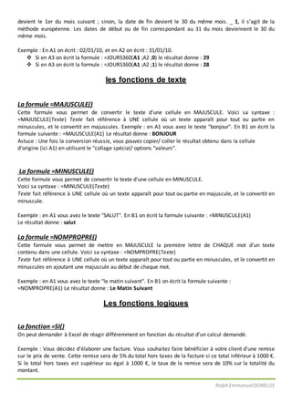 Ralph EmmanuelDORELUS
devient le 1er du mois suivant ; sinon, la date de fin devient le 30 du même mois. _ 1, il s’agit de la
méthode européenne. Les dates de début ou de fin correspondant au 31 du mois deviennent le 30 du
même mois.
Exemple : En A1 on écrit : 02/01/10, et en A2 on écrit : 31/01/10.
 Si en A3 on écrit la formule : =JOURS360(A1 ;A2 ;0) le résultat donne : 29
 Si en A3 on écrit la formule : =JOURS360(A1 ;A2 ;1) le résultat donne : 28
les fonctions de texte
La formule =MAJUSCULE()
Cette formule vous permet de convertir le texte d'une cellule en MAJUSCULE. Voici sa syntaxe :
=MAJUSCULE(Texte) Texte fait référence à UNE cellule où un texte apparaît pour tout ou partie en
minuscules, et le convertit en majuscules. Exemple : en A1 vous avez le texte "bonjour". En B1 on écrit la
formule suivante : =MAJUSCULE(A1) Le résultat donne : BONJOUR
Astuce : Une fois la conversion réussie, vous pouvez copier/ coller le résultat obtenu dans la cellule
d'origine (ici A1) en utilisant le "collage spécial/ options "valeurs".
La formule =MINUSCULE()
Cette formule vous permet de convertir le texte d'une cellule en MINUSCULE.
Voici sa syntaxe : =MINUSCULE(Texte)
Texte fait référence à UNE cellule où un texte apparaît pour tout ou partie en majuscule, et le convertit en
minuscule.
Exemple : en A1 vous avez le texte "SALUT". En B1 on écrit la formule suivante : =MINUSCULE(A1)
Le résultat donne : salut
La formule =NOMPROPRE()
Cette formule vous permet de mettre en MAJUSCULE la première lettre de CHAQUE mot d'un texte
contenu dans une cellule. Voici sa syntaxe : =NOMPROPRE(Texte)
Texte fait référence à UNE cellule où un texte apparaît pour tout ou partie en minuscules, et le convertit en
minuscules en ajoutant une majuscule au début de chaque mot.
Exemple : en A1 vous avez le texte "le matin suivant". En B1 on écrit la formule suivante :
=NOMPROPRE(A1) Le résultat donne : Le Matin Suivant
Les fonctions logiques
La fonction =SI()
On peut demander à Excel de réagir différemment en fonction du résultat d’un calcul demandé.
Exemple : Vous décidez d’élaborer une facture. Vous souhaitez faire bénéficier à votre client d’une remise
sur le prix de vente. Cette remise sera de 5% du total hors taxes de la facture si ce total inférieur à 1000 €.
Si le total hors taxes est supérieur ou égal à 1000 €, le taux de la remise sera de 10% sur la totalité du
montant.
 