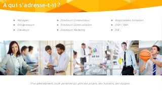 A qui s’adresse-t-il ?
► Managers
► Entrepreneurs
► Décideurs
► Directeurs Commerciaux
► Directeurs Communication
► Directeurs Marketing
► Responsables formation
► DRH / RRH
► DSI
Plus généralement, toute personne qui gère des projets, des humains, des équipes…
 