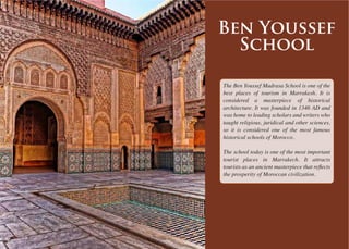 The Ben Youssef Madrasa School is one of the
best places of tourism in Marrakesh. It is
considered a masterpiece of historical
architecture. It was founded in 1346 AD and
was home to leading scholars and writers who
taught religious, juridical and other sciences,
so it is considered one of the most famous
historical schools of Morocco.
The school today is one of the most important
tourist places in Marrakech. It attracts
the prosperity of Moroccan civilization.
Ben Youssef
School
 