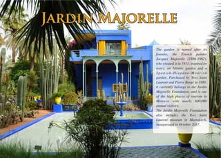 The garden is named after its
founder, the French painter
Jacques Majorelle (1886-1962),
who created it in 1931, inspired by
oases, an Islamic garden and a
Spanish-Hispano-Moorish
garden. Purchased by Yves Saint
Laurent and Pierre Bergé in 1980,
it currently belongs to the Jardin
Majorelle Foundation, and is one
of the high places of tourism in
Morocco with nearly 600,000
annual visitors.
The Jardin Majorelle Foundation
also includes the Yves Saint
Laurent museum in Marrakech,
inaugurated in October 2017.
Jardin MajorelleJardin Majorelle
 