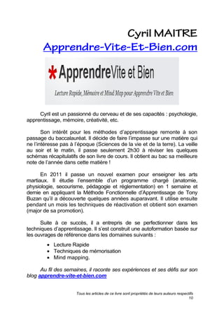Tous les articles de ce livre sont propriétés de leurs auteurs respectifs
10
Cyril est un passionné du cerveau et de ses capacités : psychologie,
apprentissage, mémoire, créativité, etc.
Son intérêt pour les méthodes d’apprentissage remonte à son
passage du baccalauréat. Il décide de faire l’impasse sur une matière qui
ne l’intéresse pas à l’époque (Sciences de la vie et de la terre). La veille
au soir et le matin, il passe seulement 2h30 à réviser les quelques
schémas récapitulatifs de son livre de cours. Il obtient au bac sa meilleure
note de l’année dans cette matière !
En 2011 il passe un nouvel examen pour enseigner les arts
martiaux. Il étudie l’ensemble d’un programme chargé (anatomie,
physiologie, secourisme, pédagogie et réglementation) en 1 semaine et
demie en appliquant la Méthode Fonctionnelle d’Apprentissage de Tony
Buzan qu’il a découverte quelques années auparavant. Il utilise ensuite
pendant un mois les techniques de réactivation et obtient son examen
(major de sa promotion).
Suite à ce succès, il a entrepris de se perfectionner dans les
techniques d’apprentissage. Il s’est construit une autoformation basée sur
les ouvrages de référence dans les domaines suivants :
Lecture Rapide
Techniques de mémorisation
Mind mapping.
Au fil des semaines, il raconte ses expériences et ses défis sur son
blog apprendre-vite-et-bien.com.
 