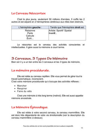 Tous les articles de ce livre sont propriétés de leurs auteurs respectifs
13
C'est le plus jeune, seulement 50 millions d'années. Il coiffe les 2
autres et est séparé en 2 hémisphères cérébraux aux rôles bien distincts.
L’hémisphère gauche : Tandis que l'hémisphère droit est:
Raisonne
Parle
Calcule
Écrit...
Artiste Sportif Spatial
Inventif...
Le néocortex est le cerveau des activités conscientes et
intellectuelles. Il gère aussi la mémoire à court terme.
Bien sûr il y a un lien entre les 3 cerveaux et les 3 types de mémoire.
Elle est reliée au cerveau reptilien. Elle vous permet de gérer tout le
travail automatique, inconscient.
C'est votre mémoire procédurale qui s'occupe des activités réflexes :
Marcher
Respirer
Faire du vélo
C'est une mémoire à très long terme (instinct). Elle est aussi appelée
mémoire ancestrale.
Elle est reliée à votre second cerveau, le cerveau mammifère. Elle
est donc très dépendante de votre vie émotionnelle (voir la description du
cerveau mammifère ci-dessus).
 
