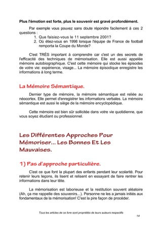 Tous les articles de ce livre sont propriétés de leurs auteurs respectifs
14
Plus l'émotion est forte, plus le souvenir est gravé profondément.
Par exemple vous pouvez sans doute répondre facilement à ces 2
questions :
1. Que faisiez-vous le 11 septembre 2001?
2. Où étiez-vous en 1998 lorsque l'équipe de France de football
remporta la Coupe du Monde?
C'est TRÈS important à comprendre car c'est un des secrets de
l'efficacité des techniques de mémorisation. Elle est aussi appelée
mémoire autobiographique. C'est cette mémoire qui stocke les épisodes
de votre vie: expérience, visage... La mémoire épisodique enregistre les
informations à long terme.
Dernier type de mémoire, la mémoire sémantique est reliée au
néocortex. Elle permet d'enregistrer les informations verbales. La mémoire
sémantique est aussi le siège de la mémoire encyclopédique.
Cette mémoire est bien sûr sollicitée dans votre vie quotidienne, que
vous soyez étudiant ou professionnel.
C'est ce que font la plupart des enfants pendant leur scolarité. Pour
retenir leurs leçons, ils lisent et relisent en essayant de faire rentrer les
informations dans leur tête.
La mémorisation est laborieuse et la restitution souvent aléatoire
(Ah, ça me rappelle des souvenirs...). Personne ne les a jamais initiés aux
fondamentaux de la mémorisation! C'est la pire façon de procéder.
 