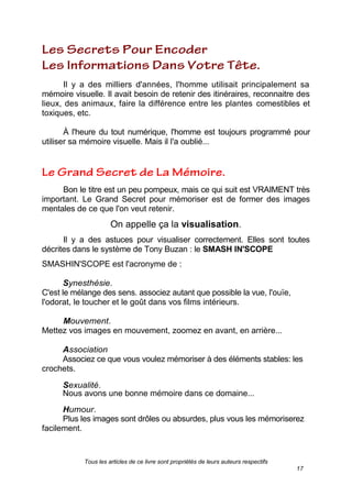 Tous les articles de ce livre sont propriétés de leurs auteurs respectifs
17
Il y a des milliers d'années, l'homme utilisait principalement sa
mémoire visuelle. Il avait besoin de retenir des itinéraires, reconnaitre des
lieux, des animaux, faire la différence entre les plantes comestibles et
toxiques, etc.
À l'heure du tout numérique, l'homme est toujours programmé pour
utiliser sa mémoire visuelle. Mais il l'a oublié...
Bon le titre est un peu pompeux, mais ce qui suit est VRAIMENT très
important. Le Grand Secret pour mémoriser est de former des images
mentales de ce que l'on veut retenir.
On appelle ça la visualisation.
Il y a des astuces pour visualiser correctement. Elles sont toutes
décrites dans le système de Tony Buzan : le SMASH IN'SCOPE
SMASHIN'SCOPE est l'acronyme de :
Synesthésie.
C'est le mélange des sens. associez autant que possible la vue, l'ouïe,
l'odorat, le toucher et le goût dans vos films intérieurs.
Mouvement.
Mettez vos images en mouvement, zoomez en avant, en arrière...
Association
Associez ce que vous voulez mémoriser à des éléments stables: les
crochets.
Sexualité.
Nous avons une bonne mémoire dans ce domaine...
Humour.
Plus les images sont drôles ou absurdes, plus vous les mémoriserez
facilement.
 