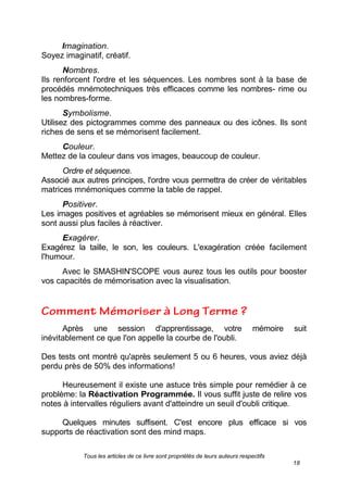 Tous les articles de ce livre sont propriétés de leurs auteurs respectifs
18
Imagination.
Soyez imaginatif, créatif.
Nombres.
Ils renforcent l'ordre et les séquences. Les nombres sont à la base de
procédés mnémotechniques très efficaces comme les nombres- rime ou
les nombres-forme.
Symbolisme.
Utilisez des pictogrammes comme des panneaux ou des icônes. Ils sont
riches de sens et se mémorisent facilement.
Couleur.
Mettez de la couleur dans vos images, beaucoup de couleur.
Ordre et séquence.
Associé aux autres principes, l'ordre vous permettra de créer de véritables
matrices mnémoniques comme la table de rappel.
Positiver.
Les images positives et agréables se mémorisent mieux en général. Elles
sont aussi plus faciles à réactiver.
Exagérer.
Exagérez la taille, le son, les couleurs. L'exagération créée facilement
l'humour.
Avec le SMASHIN'SCOPE vous aurez tous les outils pour booster
vos capacités de mémorisation avec la visualisation.
Après une session d'apprentissage, votre mémoire suit
inévitablement ce que l'on appelle la courbe de l'oubli.
Des tests ont montré qu'après seulement 5 ou 6 heures, vous aviez déjà
perdu près de 50% des informations!
Heureusement il existe une astuce très simple pour remédier à ce
problème: la Réactivation Programmée. Il vous suffit juste de relire vos
notes à intervalles réguliers avant d'atteindre un seuil d'oubli critique.
Quelques minutes suffisent. C'est encore plus efficace si vos
supports de réactivation sont des mind maps.
 