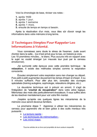 Tous les articles de ce livre sont propriétés de leurs auteurs respectifs
19
Voici la chronologie de base, réviser vos notes :
1. après 1h00
2. après 1 jour.
3. après 1 semaine
4. après 1 mois.
5. ensuite de temps en temps si besoin.
Après la réactivation d'un mois, vous êtes sûr d'avoir rangé les
informations dans votre mémoire à long terme.
Vous connaissez sans doute le stress de l'examen. Juste avant
d'entrer dans la salle... Ça m'est arrivé pour le bac, en histoire je crois.
Les 10 premières minutes... le blanc. Plus aucune info en rapport avec
le sujet ne voulait émerger (un mauvais tour joué par le cerveau
émotionnel).
J'ai surmonté cette épreuve avec cette première technique : la
relaxation. Il existe des méthodes simples comme la respiration
consciente.
Écoutez simplement votre respiration sans rien changer au départ.
Puis petit à petit augmentez doucement les temps d'inspir et d'expir. 4 ou
5 minutes suffisent. Pour aller plus loin, consultez des ouvrages
spécialisés (training autogène, sophrologie, relaxations dirigées, etc.).
La deuxième technique est à prévoir en amont. Il s'agit de
l'intégration de "crochet de récupération" dans votre arbre logique.
Mémorisez des mots clés particulièrement évocateurs. Il vous suffira alors
de les réactiver mentalement pour voir votre film mental.
J’espère qu’après ces quelques lignes les mécanismes de la
mémoire vous seront devenus familiers.
La prochaine étape ? Apprenez à utiliser les mécanismes du
cerveau pour apprendre vite et bien grâce à des outils mentaux très
puissants :
La lecture rapide ;
Les techniques de mémorisation ;
Les mind maps.
 