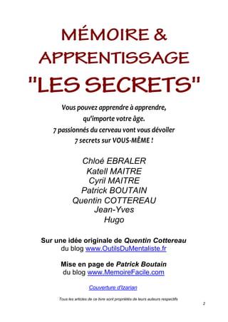 Tous les articles de ce livre sont propriétés de leurs auteurs respectifs
2
Vous pouvez apprendre à apprendre,
qu'importe votre âge.
7 passionnés du cerveau vont vous dévoiler
7 secrets sur VOUS-MÊME !
Chloé EBRALER
Katell MAITRE
Cyril MAITRE
Patrick BOUTAIN
Quentin COTTEREAU
Jean-Yves
Hugo
Sur une idée originale de Quentin Cottereau
du blog www.OutilsDuMentaliste.fr
Mise en page de Patrick Boutain
du blog www.MemoireFacile.com
Couverture d'Izarian
 
