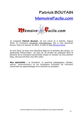 Tous les articles de ce livre sont propriétés de leurs auteurs respectifs
21
Je m’appelle Patrick Boutain, 54 ans marié et 3 enfants. Depuis
2010, je m’entoure d’experts internationaux liés à mes domaines
favoris. Cela m’a amené, en 2011, à créer le blog Mémoire Facile.
En avril 2012, je lance mon deuxième blog sur le domaine des calculs, un
partenariat franco-indien. J’ai plus de 35 années de pratiques dans le
domaine de la croissance personnelle (restez en contact via mon premier
blog, cela pourrait bien vous être utile).
Mes spécialités : la formation, le coaching pédagogique (études,
sports, reconversions) et les stratégies mentales de réussites
concernant les apprentissages et la mémoire au quotidien.
 