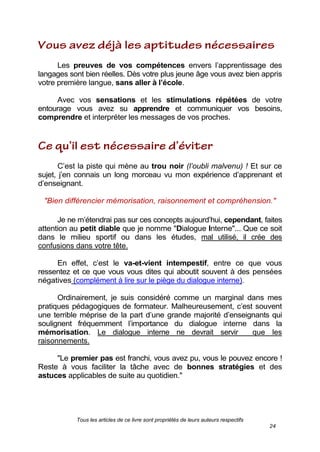 Tous les articles de ce livre sont propriétés de leurs auteurs respectifs
24
Les preuves de vos compétences envers l’apprentissage des
langages sont bien réelles. Dès votre plus jeune âge vous avez bien appris
votre première langue, sans aller à l’école.
Avec vos sensations et les stimulations répétées de votre
entourage vous avez su apprendre et communiquer vos besoins,
comprendre et interpréter les messages de vos proches.
C’est la piste qui mène au trou noir (l’oubli malvenu) ! Et sur ce
sujet, j’en connais un long morceau vu mon expérience d’apprenant et
d’enseignant.
"Bien différencier mémorisation, raisonnement et compréhension."
Je ne m’étendrai pas sur ces concepts aujourd’hui, cependant, faites
attention au petit diable que je nomme "Dialogue Interne"... Que ce soit
dans le milieu sportif ou dans les études, mal utilisé, il crée des
confusions dans votre tête.
En effet, c’est le va-et-vient intempestif, entre ce que vous
ressentez et ce que vous vous dites qui aboutit souvent à des pensées
négatives (complément à lire sur le piège du dialogue interne).
Ordinairement, je suis considéré comme un marginal dans mes
pratiques pédagogiques de formateur. Malheureusement, c’est souvent
une terrible méprise de la part d’une grande majorité d’enseignants qui
soulignent fréquemment l’importance du dialogue interne dans la
mémorisation. Le dialogue interne ne devrait servir que les
raisonnements.
"Le premier pas est franchi, vous avez pu, vous le pouvez encore !
Reste à vous faciliter la tâche avec de bonnes stratégies et des
astuces applicables de suite au quotidien."
 
