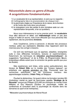 Tous les articles de ce livre sont propriétés de leurs auteurs respectifs
25
1) Le vocabulaire lié à sa représentation, le sens qui s’y rapporte ;
2) l’orthographe liée à la prononciation de chaque mot ;
3) la grammaire (règles sur l'importance de la nature, de la fonction
et de l’ordre des mots dans une phrase) ;
4) la conjugaison (une des parties la plus complexe axée sur une
représentation temporelle, à lier au quotidien).
Nous nous intéresserons ici qu’au premier point : le vocabulaire
Vous allez découvrir en détail, une méthodologie certes un peu plus
longue à mettre en œuvre, mais d’une efficacité que vous percevrez très
rapidement, dès les premières révisions.
Avec l’expérience, j’arrive à percevoir, à décoder des processus
mentaux, grâce aux expressions détectées chez l’apprenant (dont les
miennes) pour les corriger si besoins.
Ce sont ces techniques que j’ai apprises, adaptées, enseignées
suite à mes différentes formations, lectures et expérimentations.
Notamment, les techniques de relaxation psychosomatiques*, de
suggestions "hypnotiques" et de la P.N.L. (la Programmation Neuro-
Linguistique utilisée autant pour la correction de gestes sportifs que pour
les études).
Mes expériences sont tirées, entre autres particulièrement, des
travaux de Robert Dilts sur le modèle des "niveaux logiques", qui
entraînera une seconde génération en PNL. Poursuivies avec les
recherches spécifiques, sur les processus mentaux des
apprentissages scolaires, d’Alain Thiry, en Belgique.
Pourtant le déclencheur, fut quand même ma formation (années 90)
d’entraîneur mental en sport de haut-niveau appelée "Stratégie de la
Réussite" conçue par Philippe LECLAIR (ex-champion du monde Cross
Militaire) et Guy Missoum (Docteur en psychologie, maître de
conférences et consultant dans la psychologie de réussite dans les
domaines du sport et de l’entreprise).
* Relaxation psychosomatique de Marcel Rouet
 