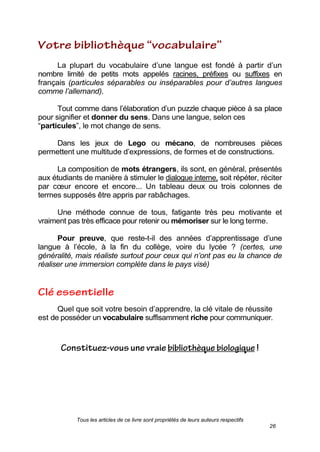 Tous les articles de ce livre sont propriétés de leurs auteurs respectifs
26
La plupart du vocabulaire d’une langue est fondé à partir d’un
nombre limité de petits mots appelés racines, préfixes ou suffixes en
français (particules séparables ou inséparables pour d’autres langues
comme l’allemand).
Tout comme dans l’élaboration d’un puzzle chaque pièce à sa place
pour signifier et donner du sens. Dans une langue, selon ces
―particules‖, le mot change de sens.
Dans les jeux de Lego ou mécano, de nombreuses pièces
permettent une multitude d’expressions, de formes et de constructions.
La composition de mots étrangers, ils sont, en général, présentés
aux étudiants de manière à stimuler le dialogue interne, soit répéter, réciter
par cœur encore et encore... Un tableau deux ou trois colonnes de
termes supposés être appris par rabâchages.
Une méthode connue de tous, fatigante très peu motivante et
vraiment pas très efficace pour retenir ou mémoriser sur le long terme.
Pour preuve, que reste-t-il des années d’apprentissage d’une
langue à l’école, à la fin du collège, voire du lycée ? (certes, une
généralité, mais réaliste surtout pour ceux qui n’ont pas eu la chance de
réaliser une immersion complète dans le pays visé)
Quel que soit votre besoin d’apprendre, la clé vitale de réussite
est de posséder un vocabulaire suffisamment riche pour communiquer.
 