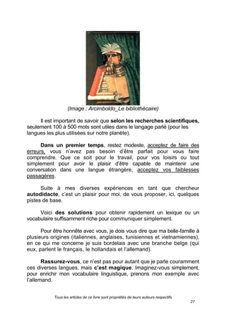 Tous les articles de ce livre sont propriétés de leurs auteurs respectifs
27
(Image : Arcimboldo_Le bibliothécaire)
Il est important de savoir que selon les recherches scientifiques,
seulement 100 à 500 mots sont utiles dans le langage parlé (pour les
langues les plus utilisées sur notre planète).
Dans un premier temps, restez modeste, acceptez de faire des
erreurs, vous n’avez pas besoin d’être parfait pour vous faire
comprendre. Que ce soit pour le travail, pour vos loisirs ou tout
simplement pour avoir le plaisir d’être capable de maintenir une
conversation dans une langue étrangère, acceptez vos faiblesses
passagères.
Suite à mes diverses expériences en tant que chercheur
autodidacte, c’est un plaisir pour moi, de vous proposer, ici, quelques
pistes de base.
Voici des solutions pour obtenir rapidement un lexique ou un
vocabulaire suffisamment riche pour communiquer simplement.
Pour être honnête avec vous, je dois vous dire que ma belle-famille à
plusieurs origines (italiennes, anglaises, tunisiennes et vietnamiennes),
en ce qui me concerne je suis bordelais avec une branche belge (qui
eux, parlent le français, le hollandais et l’allemand).
Rassurez-vous, ce n’est pas pour autant que je parle couramment
ces diverses langues, mais c’est magique. Imaginez-vous simplement,
pour enrichir mon vocabulaire linguistique, prenons mon exemple avec
l’allemand.
 