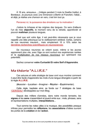 Tous les articles de ce livre sont propriétés de leurs auteurs respectifs
28
À 18 ans, amoureux..., j’intègre pendant 3 mois la Goethe Institut, à
Bordeaux. Je poursuis avec une immersion à Berlin et Francfort, l’idéal...
et déjà, je réalise une chanson en vers, c’est loin tout ça.
Percevez ici, la puissance des émotions sur la motivation !
J’adore la richesse et les origines des langues. Ce sera d’ailleurs
l’un de mes objectifs, le moment venu de la retraite, approfondir et
pouvoir maîtriser plusieurs langues.
Quel que soit votre âge, il est peut-être nécessaire que je vous
rappelle une idée préconçue sur le vieillissement cérébral. Certes, certains
de nos neurones meurent... mais simplement 10 à 15% selon les
dernières recherches scientifiques en neurosciences.
De nouveaux neurones se créent aussi, même si les jeunes
apprennent plus vite, avec l’âge ce sont surtout nos expériences variées
et la multiplication de nos réseaux neuronaux qui optimisent nos
potentiels.
Sachez conserver votre Curiosité Et votre Soif d’Apprendre.
Ces astuces et cette stratégie de base vont vous montrer comment
il peut être facile d’apprendre les mots d’une langue étrangère à partir de
la règle A.L.I.R.E.
(Associer – Localiser – Imaginer – Répéter – Expérimenter).
Cette règle, baptisée ainsi, se fonde sur 7 stratégies de base
―CERVEAU‖ développées sur mon Blog.
Depuis des milliers d’années, dans notre monde terrestre, les
signes et les sons s’assemblent et jouent entre eux : mots, phrases, sens
et représentations multiples, interprétations...
Tout comme les notes utiles à la musique, des possibilités presque
infinies pour permettre les réflexions, les associations d’idées ouvrant
les portes de la création et de l’action.
 