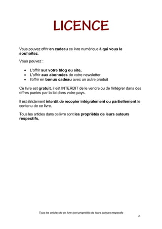 Tous les articles de ce livre sont propriétés de leurs auteurs respectifs
3
Vous pouvez offrir en cadeau ce livre numérique à qui vous le
souhaitez.
Vous pouvez :
L'offrir sur votre blog ou site,
L'offrir aux abonnées de votre newsletter,
l'offrir en bonus cadeau avec un autre produit
Ce livre est gratuit, il est INTERDIT de le vendre ou de l'intégrer dans des
offres punies par la loi dans votre pays.
Il est strictement interdit de recopier intégralement ou partiellement le
contenu de ce livre.
Tous les articles dans ce livre sont les propriétés de leurs auteurs
respectifs.
 