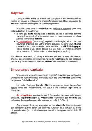 Tous les articles de ce livre sont propriétés de leurs auteurs respectifs
32
Lorsque votre fiche de travail est complète, il est nécessaire de
mettre en œuvre le mécanisme d’approfondissement. Deux exemples de
solution s’offrent à vous pour de bonnes répétitions.
N’oubliez pas que la répétition est l’élément essentiel pour une
mémorisation à long terme :
la fiche (ou carte flash) avec le tableau et ses 4 colonnes comme
vu précédemment où vous cacher une ou deux colonnes au choix
jusqu’à la maîtrise ―réflexe‖.
la carte mentale (mind map), reproduction imagée, tel un parcours
neuronal organisé par votre propre cerveau. A partir d’un thème
central, c’est une sorte de carte routière, un GPS biologique.
Vous partez d’un point donné (ici un mot) et instantanément
vous accédez à l’information souhaitée (la traduction).
Un réseau neuronal, où chaque élément déclenche une réaction en
chaîne, des étincelles informatives. C’est la répétition de ces parcours
mentaux qui vous donne la maîtrise ―réflexe‖ nécessaire à votre objectif.
Importance capitale
Vous devez impérativement être organisé, travailler par catégories
(fiches/cartes flash ou cartes mentales) pour être plus efficace dans votre
rangement ―bibliothécaire‖.
Le reste n’est que jeu de rôle, immersions et votre laisser-faire
naturel avec ses imperfections. Au cœur d’une situation agir dans le
contexte.
Je m’explique, conformément à l’ensemble des cours de langue
existants, l’apprentissage du vocabulaire s’effectue par thèmes (se
présenter, le corps humain, à la maison, au café, à l’hôtel...).
Commencez donc par vous donner des objectifs d’apprentissage
par catégories (utiles, selon vos besoins). A raison de 5 par jour ou d’une
dizaine de mots (ou de situations) par semaine, imaginez au bout de 52
étapes.
 