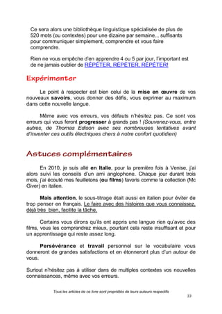 Tous les articles de ce livre sont propriétés de leurs auteurs respectifs
33
Ce sera alors une bibliothèque linguistique spécialisée de plus de
520 mots (ou contextes) pour une dizaine par semaine... suffisants
pour communiquer simplement, comprendre et vous faire
comprendre.
Rien ne vous empêche d’en apprendre 4 ou 5 par jour, l’important est
de ne jamais oublier de RÉPÉTER, RÉPÉTER, RÉPÉTER!
Le point à respecter est bien celui de la mise en œuvre de vos
nouveaux savoirs, vous donner des défis, vous exprimer au maximum
dans cette nouvelle langue.
Même avec vos erreurs, vos défauts n’hésitez pas. Ce sont vos
erreurs qui vous feront progresser à grands pas ! (Souvenez-vous, entre
autres, de Thomas Edison avec ses nombreuses tentatives avant
d’inventer ces outils électriques chers à notre confort quotidien)
En 2010, je suis allé en Italie, pour la première fois à Venise, j’ai
alors suivi les conseils d’un ami anglophone. Chaque jour durant trois
mois, j’ai écouté mes feuilletons (ou films) favoris comme la collection (Mc
Giver) en italien.
Mais attention, le sous-titrage était aussi en italien pour éviter de
trop penser en français. Le faire avec des histoires que vous connaissez,
déjà très bien, facilite la tâche.
Certains vous dirons qu’ils ont appris une langue rien qu’avec des
films, vous les comprendrez mieux, pourtant cela reste insuffisant et pour
un apprentissage qui reste assez long.
Persévérance et travail personnel sur le vocabulaire vous
donneront de grandes satisfactions et en étonneront plus d’un autour de
vous.
Surtout n’hésitez pas à utiliser dans de multiples contextes vos nouvelles
connaissances, même avec vos erreurs.
 