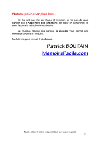 Tous les articles de ce livre sont propriétés de leurs auteurs respectifs
34
=> En tant que chef de choeur et musicien, je me dois de vous
signaler que d’Apprendre des chansons par cœur en comprenant le
sens, favorise la mémoire du vocabulaire.
La musique répétée des paroles, la mélodie vous permet une
immersion virtuelle et "joyeuse".
Tout de bon pour vous et à très bientôt,
 
