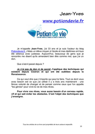 Tous les articles de ce livre sont propriétés de leurs auteurs respectifs
35
Je m’appelle Jean-Yves, j’ai 33 ans et je suis l’auteur du blog
Potiondevie.fr. J’étais un élève moyen à l’école et mes diplômes ont tous
été obtenus avec justesse. Aujourd’hui, beaucoup de gens que je
rencontre me disent qu’ils aimeraient bien être comme moi, que j’ai un
don.
Que s’est-il passé depuis ?
Je n’ai pas de don ni de secret. J’applique des techniques qui
existent depuis Cicéron et qui ont été oubliées depuis la
Renaissance.
Ce qui veut dire que n’importe qui peut le faire. Tout ce dont vous
avez besoin est ce que j’ai utilisé il y a trois ans maintenant : une
féroce volonté de changer et de penser comme ceux que l’on appelle
"les génies" pour vivre la vie de mes rêves.
Pour vivre vos rêves, vous aurez besoin d’un cerveau rapide,
vif et qui sait éviter les obstacles. C’est l’objet des techniques que
j’enseigne.
 