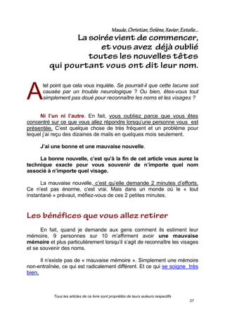 Tous les articles de ce livre sont propriétés de leurs auteurs respectifs
37
tel point que cela vous inquiète. Se pourrait-il que cette lacune soit
causée par un trouble neurologique ? Ou bien, êtes-vous tout
simplement pas doué pour reconnaître les noms et les visages ?
Ni l’un ni l’autre. En fait, vous oubliez parce que vous êtes
concentré sur ce que vous allez répondre lorsqu’une personne vous est
présentée. C’est quelque chose de très fréquent et un problème pour
lequel j’ai reçu des dizaines de mails en quelques mois seulement.
J’ai une bonne et une mauvaise nouvelle.
La bonne nouvelle, c’est qu’à la fin de cet article vous aurez la
technique exacte pour vous souvenir de n’importe quel nom
associé à n’importe quel visage.
La mauvaise nouvelle, c’est qu’elle demande 2 minutes d’efforts.
Ce n’est pas énorme, c’est vrai. Mais dans un monde où le « tout
instantané » prévaut, méfiez-vous de ces 2 petites minutes.
En fait, quand je demande aux gens comment ils estiment leur
mémoire, 9 personnes sur 10 m’affirment avoir une mauvaise
mémoire et plus particulièrement lorsqu’il s’agit de reconnaître les visages
et se souvenir des noms.
Il n’existe pas de « mauvaise mémoire ». Simplement une mémoire
non-entraînée, ce qui est radicalement différent. Et ce qui se soigne très
bien.
A
 