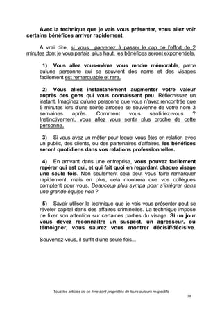Tous les articles de ce livre sont propriétés de leurs auteurs respectifs
38
Avec la technique que je vais vous présenter, vous allez voir
certains bénéfices arriver rapidement.
A vrai dire, si vous parvenez à passer le cap de l’effort de 2
minutes dont je vous parlais plus haut, les bénéfices seront exponentiels.
1) Vous allez vous-même vous rendre mémorable, parce
qu’une personne qui se souvient des noms et des visages
facilement est remarquable et rare.
2) Vous allez instantanément augmenter votre valeur
auprès des gens qui vous connaissent peu. Réfléchissez un
instant. Imaginez qu’une personne que vous n’avez rencontrée que
5 minutes lors d’une soirée arrosée se souvienne de votre nom 3
semaines après. Comment vous sentiriez-vous ?
Instinctivement, vous allez vous sentir plus proche de cette
personne.
3) Si vous avez un métier pour lequel vous êtes en relation avec
un public, des clients, ou des partenaires d’affaires, les bénéfices
seront quotidiens dans vos relations professionnelles.
4) En arrivant dans une entreprise, vous pouvez facilement
repérer qui est qui, et qui fait quoi en regardant chaque visage
une seule fois. Non seulement cela peut vous faire remarquer
rapidement, mais en plus, cela montrera que vos collègues
comptent pour vous. Beaucoup plus sympa pour s’intégrer dans
une grande équipe non ?
5) Savoir utiliser la technique que je vais vous présenter peut se
révéler capital dans des affaires criminelles. La technique impose
de fixer son attention sur certaines parties du visage. Si un jour
vous devez reconnaître un suspect, un agresseur, ou
témoigner, vous saurez vous montrer décisif/décisive.
Souvenez-vous, il suffit d’une seule fois...
 