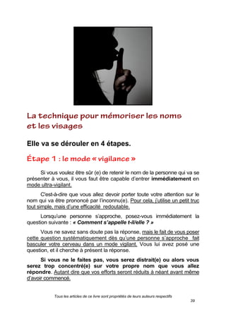 Tous les articles de ce livre sont propriétés de leurs auteurs respectifs
39
Elle va se dérouler en 4 étapes.
Si vous voulez être sûr (e) de retenir le nom de la personne qui va se
présenter à vous, il vous faut être capable d’entrer immédiatement en
mode ultra-vigilant.
C'est-à-dire que vous allez devoir porter toute votre attention sur le
nom qui va être prononcé par l’inconnu(e). Pour cela, j’utilise un petit truc
tout simple, mais d’une efficacité redoutable.
Lorsqu’une personne s’approche, posez-vous immédiatement la
question suivante : « Comment s’appelle t-il/elle ? »
Vous ne savez sans doute pas la réponse, mais le fait de vous poser
cette question systématiquement dès qu’une personne s’approche fait
basculer votre cerveau dans un mode vigilant. Vous lui avez posé une
question, et il cherche à présent la réponse.
Si vous ne le faites pas, vous serez distrait(e) ou alors vous
serez trop concentré(e) sur votre propre nom que vous allez
répondre. Autant dire que vos efforts seront réduits à néant avant même
d’avoir commencé.
 