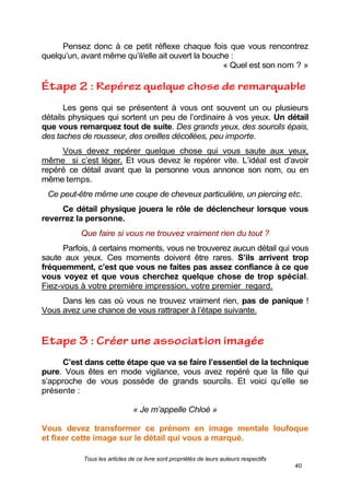 Tous les articles de ce livre sont propriétés de leurs auteurs respectifs
40
Pensez donc à ce petit réflexe chaque fois que vous rencontrez
quelqu’un, avant même qu’il/elle ait ouvert la bouche :
« Quel est son nom ? »
Les gens qui se présentent à vous ont souvent un ou plusieurs
détails physiques qui sortent un peu de l’ordinaire à vos yeux. Un détail
que vous remarquez tout de suite. Des grands yeux, des sourcils épais,
des taches de rousseur, des oreilles décollées, peu importe.
Vous devez repérer quelque chose qui vous saute aux yeux,
même si c’est léger. Et vous devez le repérer vite. L’idéal est d’avoir
repéré ce détail avant que la personne vous annonce son nom, ou en
même temps.
Ce peut-être même une coupe de cheveux particulière, un piercing etc.
Ce détail physique jouera le rôle de déclencheur lorsque vous
reverrez la personne.
Que faire si vous ne trouvez vraiment rien du tout ?
Parfois, à certains moments, vous ne trouverez aucun détail qui vous
saute aux yeux. Ces moments doivent être rares. S’ils arrivent trop
fréquemment, c’est que vous ne faites pas assez confiance à ce que
vous voyez et que vous cherchez quelque chose de trop spécial.
Fiez-vous à votre première impression, votre premier regard.
Dans les cas où vous ne trouvez vraiment rien, pas de panique !
Vous avez une chance de vous rattraper à l’étape suivante.
C’est dans cette étape que va se faire l’essentiel de la technique
pure. Vous êtes en mode vigilance, vous avez repéré que la fille qui
s’approche de vous possède de grands sourcils. Et voici qu’elle se
présente :
« Je m’appelle Chloé »
Vous devez transformer ce prénom en image mentale loufoque
et fixer cette image sur le détail qui vous a marqué..
 