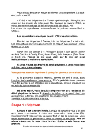 Tous les articles de ce livre sont propriétés de leurs auteurs respectifs
41
Vous devez trouver un moyen de donner vie à ce prénom. Ce peut-
être par la sonorité.
« Chloé » me fait penser à « Clouer » par exemple. J’imagine des
clous sur les sourcils de cette jeune fille. Lorsque je reverrai Chloé, je
verrai directement l’image de ses sourcils avec des clous. Aïe !
Les clous me rappelleront instantanément le prénom ressemblant «
Chloé ».
Les associations n’ont pas besoin d’être très travaillées.
Damien me fait penser à Damier, Léa me fait penser à « lait », etc.
Les associations peuvent également être en rapport avec quelque chose
d’autre qu’un son.
Sarah me fait penser à « Princesse Sarah » (un dessin animé
ancien), Candice à Candy, François à « François le français » (SAV Omar
et Fred) etc. Prenez ce qui vous vient par la tête car c’est
habituellement la meilleure association.
Si vous n’aviez pas trouvé de détail physique, il vous reste cette
solution pour vous rattraper :
Vous pouvez associer le prénom à quelqu’un que vous connaissez.
Si la personne s’appelle Mathieu, comme un ami à vous, alors
imaginez les bras-dessus, bras-dessous. S’il s’appelle Nicolas et que cela
vous fait penser à un président de la république, et bien imaginez les
en train de danser ensemble !
De cette façon, vous pouvez compenser un peu l’absence de
détail physique de l’étape 2. Attention toutefois, ce raccourci n’est pas
à utiliser tout le temps, car cela forme des images moins
« solides » et durables dans le temps.
L’étape 4 est la touche finale. Lorsque la personne vous a dit son
nom, vous commencez à créer une association dans votre tête.
Inconsciemment votre cerveau va capter tout un tas de détails qui vous
feront reconnaître la personne si vous la croisez de nouveau. Afin de
mieux mémoriser le nom, vous devriez répéter à voix haute son
prénom.
 