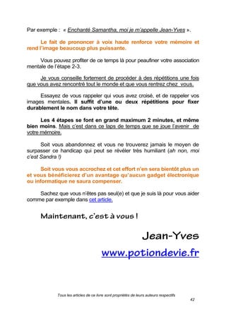Tous les articles de ce livre sont propriétés de leurs auteurs respectifs
42
Par exemple : « Enchanté Samantha, moi je m’appelle Jean-Yves ».
Le fait de prononcer à voix haute renforce votre mémoire et
rend l’image beaucoup plus puissante.
Vous pouvez profiter de ce temps là pour peaufiner votre association
mentale de l’étape 2-3.
Je vous conseille fortement de procéder à des répétitions une fois
que vous avez rencontré tout le monde et que vous rentrez chez vous.
Essayez de vous rappeler qui vous avez croisé, et de rappeler vos
images mentales. Il suffit d’une ou deux répétitions pour fixer
durablement le nom dans votre tête.
Les 4 étapes se font en grand maximum 2 minutes, et même
bien moins. Mais c’est dans ce laps de temps que se joue l’avenir de
votre mémoire.
Soit vous abandonnez et vous ne trouverez jamais le moyen de
surpasser ce handicap qui peut se révéler très humiliant (ah non, moi
c’est Sandra !)
Soit vous vous accrochez et cet effort n’en sera bientôt plus un
et vous bénéficierez d’un avantage qu’aucun gadget électronique
ou informatique ne saura compenser.
Sachez que vous n’êtes pas seul(e) et que je suis là pour vous aider
comme par exemple dans cet article.
 