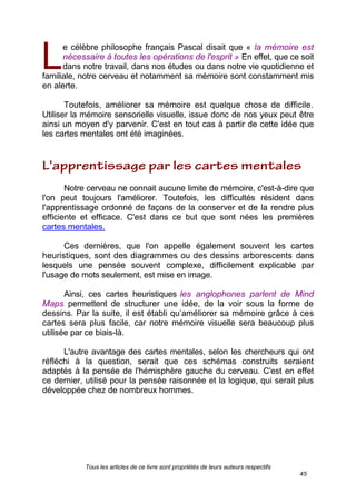 Tous les articles de ce livre sont propriétés de leurs auteurs respectifs
45
e célèbre philosophe français Pascal disait que « la mémoire est
nécessaire à toutes les opérations de l'esprit ». En effet, que ce soit
dans notre travail, dans nos études ou dans notre vie quotidienne et
familiale, notre cerveau et notamment sa mémoire sont constamment mis
en alerte.
Toutefois, améliorer sa mémoire est quelque chose de difficile.
Utiliser la mémoire sensorielle visuelle, issue donc de nos yeux peut être
ainsi un moyen d'y parvenir. C'est en tout cas à partir de cette idée que
les cartes mentales ont été imaginées.
Notre cerveau ne connait aucune limite de mémoire, c'est-à-dire que
l'on peut toujours l'améliorer. Toutefois, les difficultés résident dans
l'apprentissage ordonné de façons de la conserver et de la rendre plus
efficiente et efficace. C'est dans ce but que sont nées les premières
cartes mentales.
Ces dernières, que l'on appelle également souvent les cartes
heuristiques, sont des diagrammes ou des dessins arborescents dans
lesquels une pensée souvent complexe, difficilement explicable par
l'usage de mots seulement, est mise en image.
Ainsi, ces cartes heuristiques (les anglophones parlent de Mind
Maps) permettent de structurer une idée, de la voir sous la forme de
dessins. Par la suite, il est établi qu’améliorer sa mémoire grâce à ces
cartes sera plus facile, car notre mémoire visuelle sera beaucoup plus
utilisée par ce biais-là.
L'autre avantage des cartes mentales, selon les chercheurs qui ont
réfléchi à la question, serait que ces schémas construits seraient
adaptés à la pensée de l'hémisphère gauche du cerveau. C'est en effet
ce dernier, utilisé pour la pensée raisonnée et la logique, qui serait plus
développée chez de nombreux hommes.
L
 
