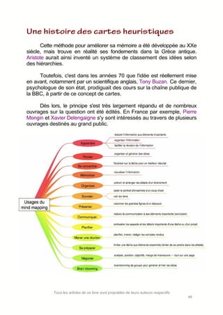 Tous les articles de ce livre sont propriétés de leurs auteurs respectifs
46
Cette méthode pour améliorer sa mémoire a été développée au XXe
siècle, mais trouve en réalité ses fondements dans la Grèce antique.
Aristote aurait ainsi inventé un système de classement des idées selon
des hiérarchies.
Toutefois, c'est dans les années 70 que l'idée est réellement mise
en avant, notamment par un scientifique anglais, Tony Buzan. Ce dernier,
psychologue de son état, prodiguait des cours sur la chaîne publique de
la BBC, à partir de ce concept de cartes.
Dès lors, le principe s'est très largement répandu et de nombreux
ouvrages sur la question ont été édités. En France par exemple, Pierre
Mongin et Xavier Delengaigne s'y sont intéressés au travers de plusieurs
ouvrages destinés au grand public.
 