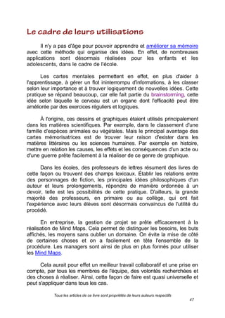 Tous les articles de ce livre sont propriétés de leurs auteurs respectifs
47
Il n'y a pas d'âge pour pouvoir apprendre et améliorer sa mémoire
avec cette méthode qui organise des idées. En effet, de nombreuses
applications sont désormais réalisées pour les enfants et les
adolescents, dans le cadre de l'école.
Les cartes mentales permettent en effet, en plus d'aider à
l'apprentissage, à gérer un flot ininterrompu d'informations, à les classer
selon leur importance et à trouver logiquement de nouvelles idées. Cette
pratique se répand beaucoup, car elle fait partie du brainstorming, cette
idée selon laquelle le cerveau est un organe dont l'efficacité peut être
améliorée par des exercices réguliers et logiques.
À l'origine, ces dessins et graphiques étaient utilisés principalement
dans les matières scientifiques. Par exemple, dans le classement d'une
famille d'espèces animales ou végétales. Mais le principal avantage des
cartes mémorisatrices est de trouver leur raison d'exister dans les
matières littéraires ou les sciences humaines. Par exemple en histoire,
mettre en relation les causes, les effets et les conséquences d'un acte ou
d'une guerre prête facilement à la réaliser de ce genre de graphique.
Dans les écoles, des professeurs de lettres résument des livres de
cette façon ou trouvent des champs lexicaux. Établir les relations entre
des personnages de fiction, les principales idées philosophiques d'un
auteur et leurs prolongements, répondre de manière ordonnée à un
devoir, telle est les possibilités de cette pratique. D'ailleurs, la grande
majorité des professeurs, en primaire ou au collège, qui ont fait
l'expérience avec leurs élèves sont désormais convaincus de l'utilité du
procédé.
En entreprise, la gestion de projet se prête efficacement à la
réalisation de Mind Maps. Cela permet de distinguer les besoins, les buts
affichés, les moyens sans oublier un domaine. On évite la mise de côté
de certaines choses et on a facilement en tête l'ensemble de la
procédure. Les managers sont ainsi de plus en plus formés pour utiliser
les Mind Maps.
Cela aurait pour effet un meilleur travail collaboratif et une prise en
compte, par tous les membres de l'équipe, des volontés recherchées et
des choses à réaliser. Ainsi, cette façon de faire est quasi universelle et
peut s'appliquer dans tous les cas.
 