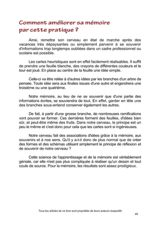 Tous les articles de ce livre sont propriétés de leurs auteurs respectifs
48
Ainsi, remettre son cerveau en état de marche après des
vacances très dépaysantes ou simplement parvenir à se souvenir
d'informations trop longtemps oubliées dans un cadre professionnel ou
scolaire est possible.
Les cartes heuristiques sont en effet facilement réalisables. Il suffit
de prendre une feuille blanche, des crayons de différentes couleurs et le
tour est joué. En place au centre de la feuille une idée simple.
Celle-ci va être reliée à d'autres idées par les branches d'un arbre de
pensée. Toute idée sera aux finales issues d'une autre et engendrera une
troisième ou une quatrième.
Notre mémoire, au lieu de ne se souvenir que d'une partie des
informations écrites, se souviendra de tout. En effet, garder en tête une
des branches sous-entend conserver également les autres.
De fait, à partir d'une grosse branche, de nombreuses ramifications
vont pouvoir se former. Ces dernières forment des feuilles, d'idées bien
sûr, et peut-être même des fruits. Dans notre cerveau, le principe est un
peu le même et c'est donc pour cela que les cartes sont si ingénieuses.
Notre cerveau fait des associations d'idées grâce à la mémoire, aux
souvenirs et à nos sens. Qu'il y a-t-il donc de plus normal que de créer
des formes et des schémas utilisant simplement le principe de réflexion et
de souvenir de notre cerveau ?
Cette science de l'apprentissage et de la mémoire est véritablement
géniale, car elle n'est pas plus compliquée à réaliser qu'un dessin et tout
coule de source. Pour la mémoire, les résultats sont assez prodigieux.
 