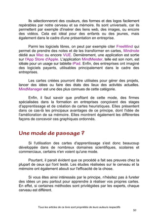 Tous les articles de ce livre sont propriétés de leurs auteurs respectifs
50
Ils sélectionneront des couleurs, des formes et des logos facilement
repérables par notre cerveau et sa mémoire. Ils sont universels, car ils
permettent par exemple d'insérer des liens web, des images, ou encore
des vidéos. Cela est idéal pour des enfants ou des jeunes, mais
également dans le cadre d'une présentation en entreprise.
Parmi les logiciels libres, on peut par exemple citer FreeMind qui
permet de prendre des notes et de les transformer en cartes, Mindnote
dédié aux Mac ou encore VUE. Dernièrement, une application est sortie
sur l'App Store d'Apple. L'application MindMeister, telle est son nom, est
idéale pour un usage sur tablette iPad. Enfin, des entreprises ont imaginé
des logiciels payants, utilisables principalement dans le cadre des
entreprises.
Les cartes créées pourront être utilisées pour gérer des projets,
lancer des idées ou faire des états des lieux des activités actuelles.
MindManager est une des plus connues de cette catégorie.
Enfin, il faut savoir que profitant de cette mode, des firmes
spécialisées dans la formation en entreprises conçoivent des stages
d'apprentissage et de création de cartes heuristiques. Elles présentent
dans ce cas-là les principaux avantages de ce principe, dont l'idée de
l'amélioration de sa mémoire. Elles montrent également les différentes
façons de concevoir ces graphiques ordonnés.
Si l'utilisation des cartes d'apprentissage s'est donc beaucoup
développée dans de nombreux domaines scientifiques, scolaires et
commerciaux, certains n'en voient qu'une mode.
Pourtant, il parait évident que ce procédé a fait ses preuves chez la
plupart de ceux qui l'ont testé. Les études réalisées sur le cerveau et la
mémoire ont également abouti sur l'efficacité de la chose.
Si vous êtes ainsi intéressés par le principe, n'hésitez pas à fureter
des idées un peu partout pour apprendre à réaliser vos propres cartes.
En effet, si certaines méthodes sont privilégiées par les experts, chaque
cerveau est différent.
 