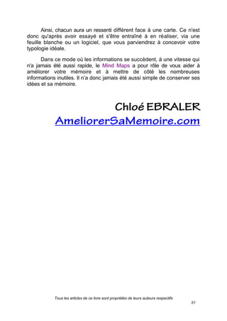 Tous les articles de ce livre sont propriétés de leurs auteurs respectifs
51
Ainsi, chacun aura un ressenti différent face à une carte. Ce n'est
donc qu'après avoir essayé et s'être entraîné à en réaliser, via une
feuille blanche ou un logiciel, que vous parviendrez à concevoir votre
typologie idéale.
Dans ce mode où les informations se succèdent, à une vitesse qui
n'a jamais été aussi rapide, le Mind Maps a pour rôle de vous aider à
améliorer votre mémoire et à mettre de côté les nombreuses
informations inutiles. Il n’a donc jamais été aussi simple de conserver ses
idées et sa mémoire.
 