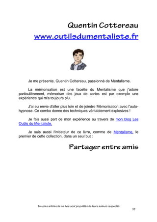 Tous les articles de ce livre sont propriétés de leurs auteurs respectifs
52
Je me présente, Quentin Cottereau, passionné de Mentalisme.
La mémorisation est une facette du Mentalisme que j'adore
particulièrement, mémoriser des jeux de cartes est par exemple une
expérience qui m'a toujours plu.
J'ai eu envie d'aller plus loin et de joindre Mémorisation avec l'auto-
hypnose. Ce combo donne des techniques véritablement explosives !
Je fais aussi part de mon expérience au travers de mon blog Les
Outils du Mentaliste.
Je suis aussi l'initiateur de ce livre, comme de Mentalisme, le
premier de cette collection, dans un seul but :
 